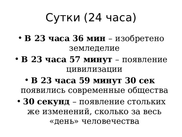 Сутки (24 часа) В 23 часа 36 мин – изобретено земледелие В 23 часа 57 минут – появление цивилизации В 23 часа 59 минут 30 сек появились современные общества 30 секунд – появление стольких же изменений, сколько за весь «день» человечества 