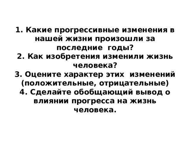   1. Какие прогрессивные изменения в нашей жизни произошли за последние годы?  2. Как изобретения изменили жизнь человека?  3. Оцените характер этих  изменений (положительные, отрицательные)  4. Сделайте обобщающий вывод о влиянии прогресса на жизнь человека.    