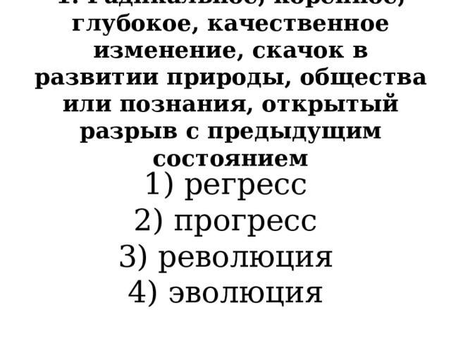 1. Радикальное, коренное, глубокое, качественное изменение, скачок в развитии природы, общества или познания, открытый разрыв с предыдущим состоянием 1) регресс  2) прогресс  3) революция  4) эволюция 