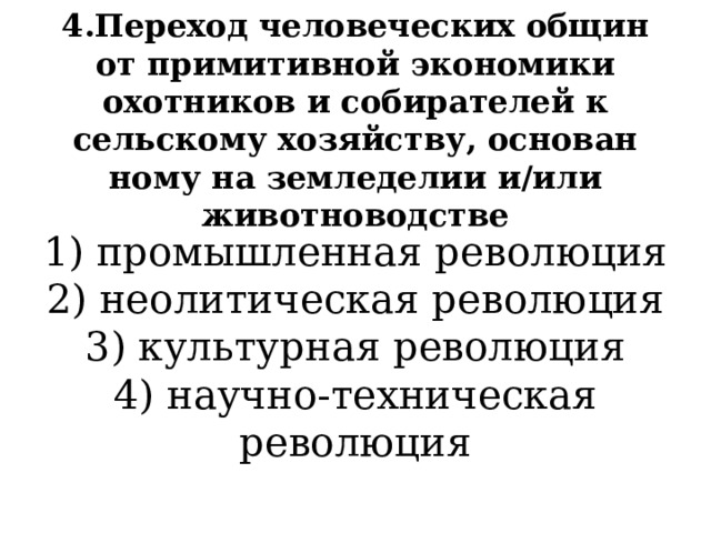 4.Переход человеческих общин от примитивной экономики охотников и собирателей к сельскому хозяйству, основан­ному на земледелии и/или животноводстве 1) промышленная революция  2) неолитическая революция  3) культурная революция  4) научно-техническая революция 