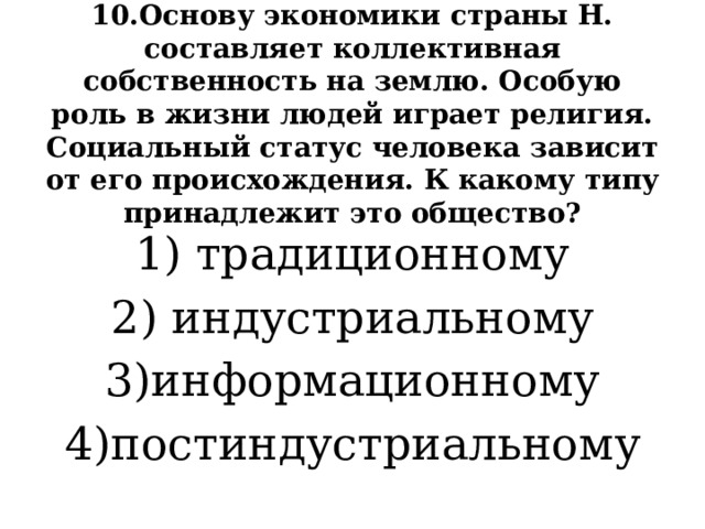 10.Основу экономики страны Н. составляет коллективная собственность на землю. Особую роль в жизни людей играет религия. Социальный статус человека зависит от его происхождения. К какому типу принадлежит это общество? 1) традиционному 2) индустриальному 3)информационному 4)постиндустриальному 