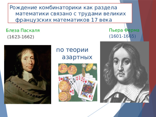 Рождение комбинаторики как раздела математики связано с трудами великих французских математиков 17 века Пьера Ферма  (1601-1665) Блеза Паскаля  (1623-1662) по теории азартных игр 