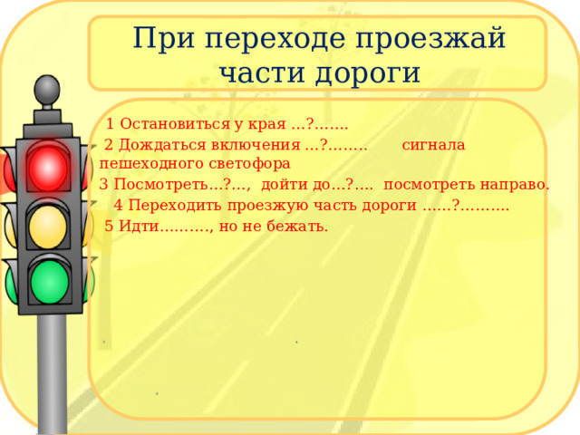 При переходе проезжай части дороги 1 Остановиться у края тротуара  2 Дождаться включения зелёного сигнала пешеходного светофора, 3 Посмотреть налево, дойти до середины , посмотреть направо  4 Переходить проезжую часть дороги молча, контролируя ситуацию.  5 Идти быстро, но не бежать  2 4  3 