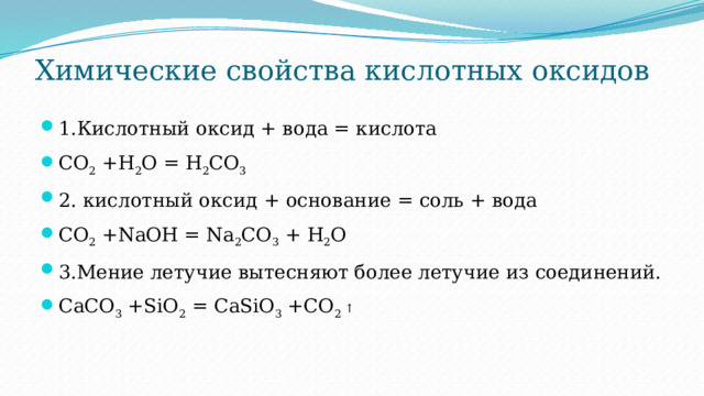 Химические свойства кислотных оксидов   1.Кислотный оксид + вода = кислота CO 2 +H 2 O = H 2 CO 3 2. кислотный оксид + основание = соль + вода CO 2 +NaOH = Na 2 CO 3 + H 2 O 3.Мение летучие вытесняют более летучие из соединений. CaCO 3 +SiO 2 = CaSiO 3 +CO 2 ↑ 