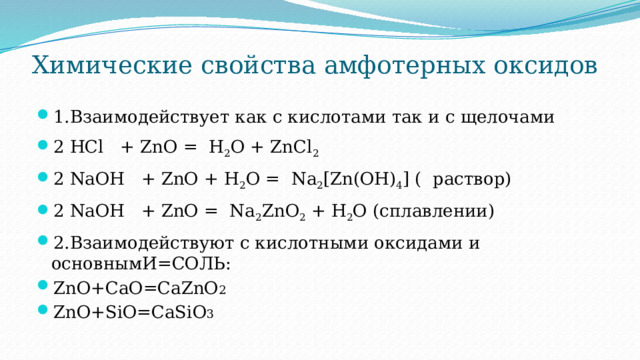 Химические свойства амфотерных оксидов   1.Взаимодействует как с кислотами так и с щелочами 2 HCl   + ZnO =  H 2 O + ZnCl 2 2 NaOH   + ZnO + H 2 O =  Na 2 [Zn(OH) 4 ] ( раствор) 2 NaOH   + ZnO = Na 2 ZnO 2  + H 2 O (сплавлении) 2.Взаимодействуют с кислотными оксидами и основнымИ=СОЛЬ: ZnO+СаО=СаZnO 2 ZnO+SiО=СаSiO 3 