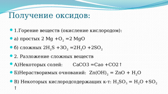 Получение оксидов:   1.Горение веществ (окисление кислородом): а) простых 2 Mg +O 2 =2 MgO б) сложных 2H 2 S +3O 2 =2H 2 O +2SO 2 2. Разложение сложных веществ А)Некоторых солей: CaCO3 =Cao +CO2↑ Б)Нерастворимых очнований: Zn(OH) 2 = ZnO + H 2 O В) Некоторых кислородсодержащих к-т: H 2 SO 3 = H 2 O +SO 2 ↑ 