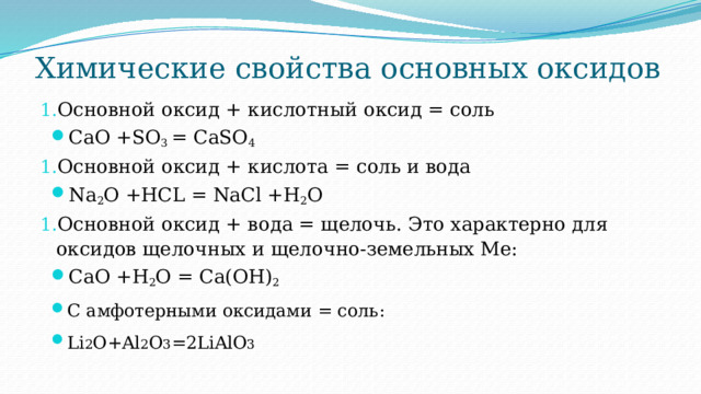 Химические свойства основных оксидов   Основной оксид + кислотный оксид = соль CaO +SO 3 = CaSO 4 Основной оксид + кислота = соль и вода Na 2 O +HCL = NaCl +H 2 O Основной оксид + вода = щелочь. Это характерно для оксидов щелочных и щелочно-земельных Ме: CaO +H 2 O = Ca(OH) 2 С амфотерными оксидами = соль: Li 2 O+Al 2 O 3 =2LiAlO 3 
