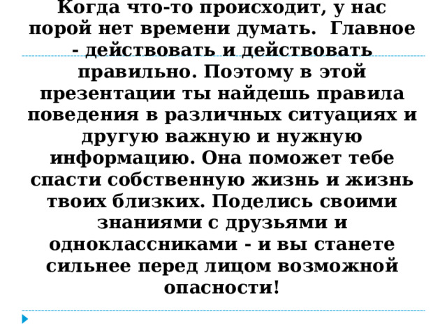 Когда что-то происходит, у нас порой нет времени думать. Главное - действовать и действовать правильно. Поэтому в этой презентации ты найдешь правила поведения в различных ситуациях и другую важную и нужную информацию. Она поможет тебе спасти собственную жизнь и жизнь твоих близких. Поделись своими знаниями с друзьями и одноклассниками - и вы станете сильнее перед лицом возможной опасности!   