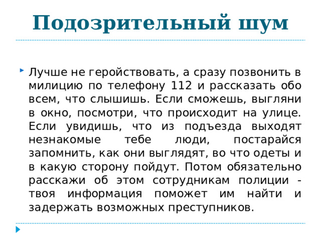 Подозрительный шум Лучше не геройствовать, а сразу позвонить в милицию по телефону 112 и рассказать обо всем, что слышишь. Если сможешь, выгляни в окно, посмотри, что происходит на улице. Если увидишь, что из подъезда выходят незнакомые тебе люди, постарайся запомнить, как они выглядят, во что одеты и в какую сторону пойдут. Потом обязательно расскажи об этом сотрудникам полиции - твоя информация поможет им найти и задержать возможных преступников. 