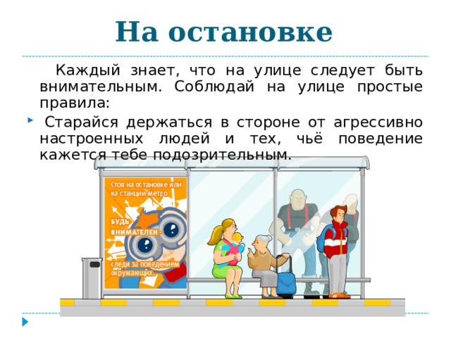 На остановке  Каждый знает, что на улице следует быть внимательным. Соблюдай на улице простые правила:   Старайся держаться в стороне от агрессивно настроенных людей и тех, чьё поведение кажется тебе подозрительным. 