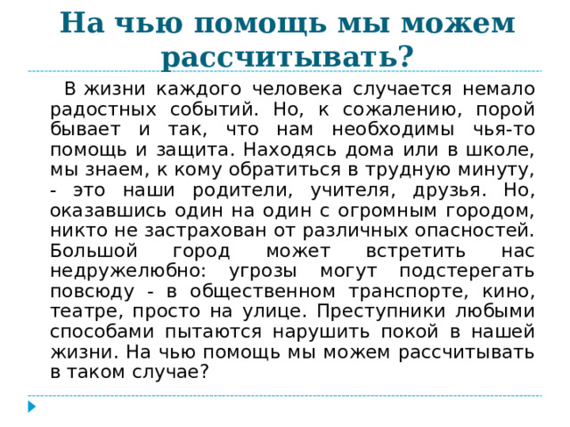 На чью помощь мы можем рассчитывать?  В жизни каждого человека случается немало радостных событий. Но, к сожалению, порой бывает и так, что нам необходимы чья-то помощь и защита. Находясь дома или в школе, мы знаем, к кому обратиться в трудную минуту, - это наши родители, учителя, друзья. Но, оказавшись один на один с огромным городом, никто не застрахован от различных опасностей. Большой город может встретить нас недружелюбно: угрозы могут подстерегать повсюду - в общественном транспорте, кино, театре, просто на улице. Преступники любыми способами пытаются нарушить покой в нашей жизни. На чью помощь мы можем рассчитывать в таком случае? 