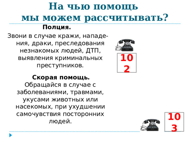 На чью помощь  мы можем рассчитывать? Полция. Звони в случае кражи, нападе-ния, драки, преследования незнакомых людей, ДТП, выявления криминальных преступников.  Скорая помощь. Обращайся в случае с заболеваниями, травмами, укусами животных или насекомых, при ухудшении самочувствия посторонних людей. 102 103 