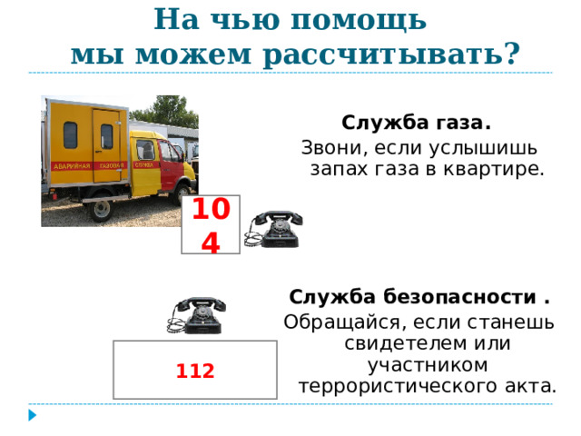 На чью помощь  мы можем рассчитывать? Служба газа. Звони, если услышишь запах газа в квартире. Служба безопасности . Обращайся, если станешь свидетелем или участником террористического акта. 104 112 