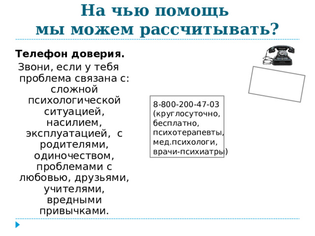  На чью помощь  мы можем рассчитывать? Телефон доверия. Звони, если у тебя проблема связана с: сложной психологической ситуацией, насилием, эксплуатацией, с родителями, одиночеством, проблемами с любовью, друзьями, учителями, вредными привычками.  8-800-200-47-03 (круглосуточно, бесплатно, психотерапевты, мед.психологи, врачи-психиатры) 