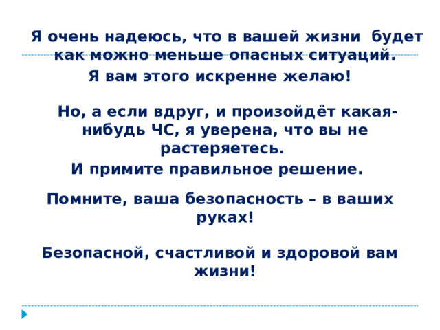  Я очень надеюсь, что в вашей жизни будет как можно меньше опасных ситуаций. Я вам этого искренне желаю!   Но, а если вдруг, и произойдёт какая-нибудь ЧС, я уверена, что вы не растеряетесь. И примите правильное решение.  Помните, ваша безопасность – в ваших руках!  Безопасной, счастливой и здоровой вам жизни! 