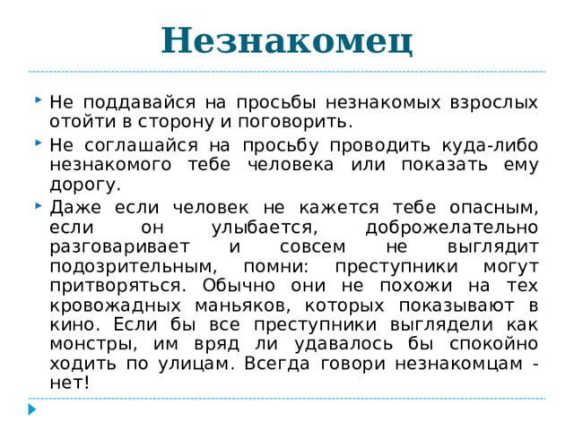 Незнакомец Не поддавайся на просьбы незнакомых взрослых отойти в сторону и поговорить. Не соглашайся на просьбу проводить куда-либо незнакомого тебе человека или показать ему дорогу. Даже если человек не кажется тебе опасным, если он улыбается, доброжелательно разговаривает и совсем не выглядит подозрительным, помни: преступники могут притворяться. Обычно они не похожи на тех кровожадных маньяков, которых показывают в кино. Если бы все преступники выглядели как монстры, им вряд ли удавалось бы спокойно ходить по улицам. Всегда говори незнакомцам - нет!  