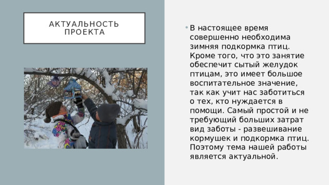 Актуальность проекта В настоящее время совершенно необходима зимняя подкормка птиц. Кроме того, что это занятие обеспечит сытый желудок птицам, это имеет большое воспитательное значение, так как учит нас заботиться о тех, кто нуждается в помощи. Самый простой и не требующий больших затрат вид заботы - развешивание кормушек и подкормка птиц. Поэтому тема нашей работы является актуальной. 