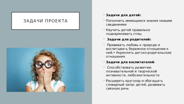Задачи проекта Задачи для детей: Пополнить имеющиеся знания новыми сведениями Научить детей правильно подкармливать птиц  Задачи для родителей:  Прививать любовь к природе и воспитывать бережное отношение к ней.• Укреплять детско-родительские отношения Задачи для воспитателей :  Способствовать развитию познавательной и творческой активности, любознательности Расширять кругозор и обогащать словарный запас детей, развивать связную речь 