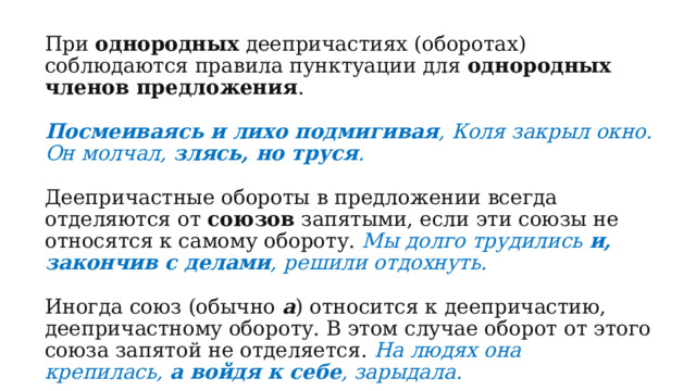 При  однородных  деепричастиях (оборотах) соблюдаются правила пунктуации для  однородных членов предложения .  Посмеиваясь и лихо подмигивая , Коля закрыл окно. Он молчал,  злясь, но труся . Деепричастные обороты в предложении всегда отделяются от  союзов  запятыми, если эти союзы не относятся к самому обороту.  Мы долго трудились  и, закончив с делами , решили отдохнуть. Иногда союз (обычно  а ) относится к деепричастию, деепричастному обороту. В этом случае оборот от этого союза запятой не отделяется.  На людях она крепилась,  а войдя к себе , зарыдала. 
