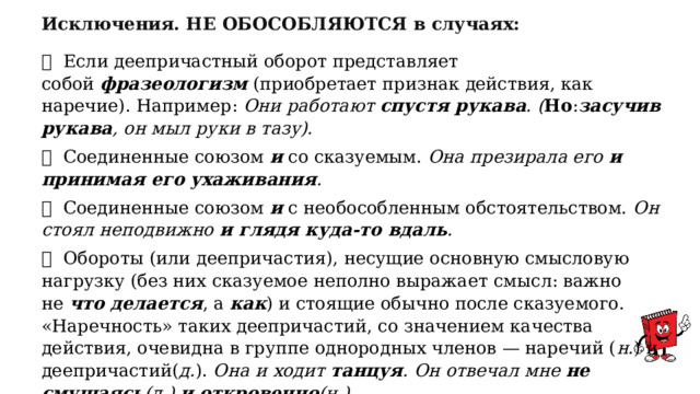 Исключения. НЕ ОБОСОБЛЯЮТСЯ в случаях:  Если деепричастный оборот представляет собой  фразеологизм  (приобретает признак действия, как наречие). Например:  Они работают  спустя рукава . ( Но : засучив рукава , он мыл руки в тазу).  Соединенные союзом  и  со сказуемым.  Она презирала его  и принимая его ухаживания .  Соединенные союзом  и  с необособленным обстоятельством.  Он стоял неподвижно  и глядя куда-то вдаль .  Обороты (или деепричастия), несущие основную смысловую нагрузку (без них сказуемое неполно выражает смысл: важно не  что делается , а  как ) и стоящие обычно после сказуемого. «Наречность» таких деепричастий, со значением качества действия, очевидна в группе однородных членов — наречий ( н. ) и деепричастий( д. ).  Она и ходит  танцуя . Он отвечал мне  не смущаясь (д.)  и откровенно (н.). 