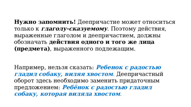 Нужно запомнить!  Деепричастие может относиться только к  глаголу-сказуемому . Поэтому действия, выраженные глаголом и деепричастием, должны обозначать  действия одного и того же лица (предмета) , выраженного подлежащим. Например, нельзя сказать:  Ребенок с радостью гладил собаку, виляя хвостом . Деепричастный оборот здесь необходимо заменить придаточным предложением:  Ребёнок с радостью гладил собаку, которая виляла хвостом . 
