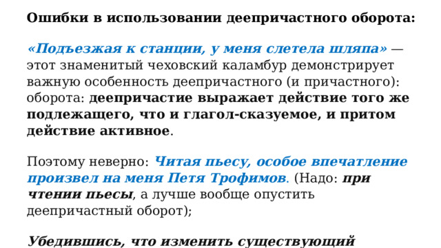 Ошибки в использовании деепричастного оборота: «Подъезжая к станции, у меня слетела шляпа»   — этот знаменитый чеховский каламбур демонстрирует важную особенность деепричастного (и причастного): оборота:  деепричастие выражает действие того же подлежащего, что и глагол-сказуемое, и притом действие активное . Поэтому неверно:  Читая пьесу, особое впечатление произвел на меня Петя Трофимов . (Надо:  при чтении пьесы , а лучше вообще опустить деепричастный оборот); Убедившись, что изменить существующий порядок он не в силах, Печорину стало скучно.   (Надо:  Печорин заскучал ). 