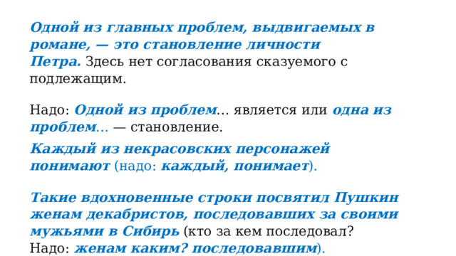 Одной из главных проблем, выдвигаемых в романе, — это становление личности Петра.   Здесь нет согласования сказуемого с подлежащим. Надо:  Одной из проблем … является или  одна из проблем … — становление. Каждый из некрасовских персонажей понимают  (надо:  каждый, понимает ). Такие вдохновенные строки посвятил Пушкин женам декабристов, последовавших за своими мужьями в Сибирь   (кто за кем последовал? Надо:  женам каким? последовавшим ). 
