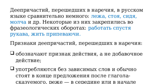 Деепричастий, перешедших в наречия, в русском языке сравнительно немного: лежа, стоя, сидя, молча и др. Некоторые из них закрепились во фразеологических оборотах: работать спустя рукава, жить припеваючи. Признаки деепричастий, перешедших в наречия: обозначают признак действия, а не добавочное действие; употребляются без зависимых слов и обычно стоят в конце предложения после глагола-сказуемого, реже — в середине или в начале предложения перед глаголом-сказуемым; 