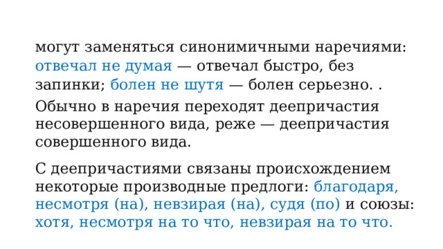 могут заменяться синонимичными наречиями: отвечал не думая — отвечал быстро, без запинки; болен не шутя — болен серьезно. . Обычно в наречия переходят деепричастия несовершенного вида, реже — деепричастия совершенного вида. С деепричастиями связаны происхождением некоторые производные предлоги: благодаря, несмотря (на), невзирая (на), судя (по) и союзы: хотя, несмотря на то что, невзирая на то что. 