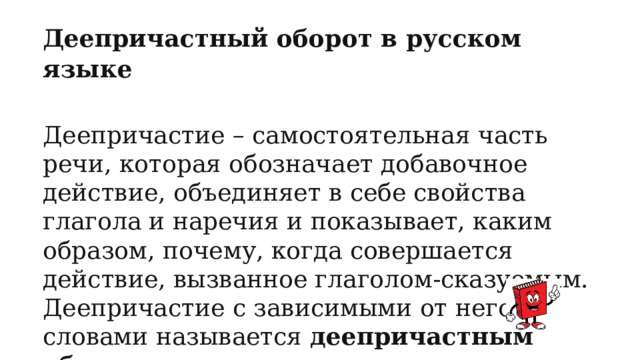Деепричастный оборот в русском языке  Деепричастие – самостоятельная часть речи, которая обозначает добавочное действие, объединяет в себе свойства глагола и наречия и показывает, каким образом, почему, когда совершается действие, вызванное глаголом-сказуемым. Деепричастие с зависимыми от него словами называется деепричастным оборотом. 