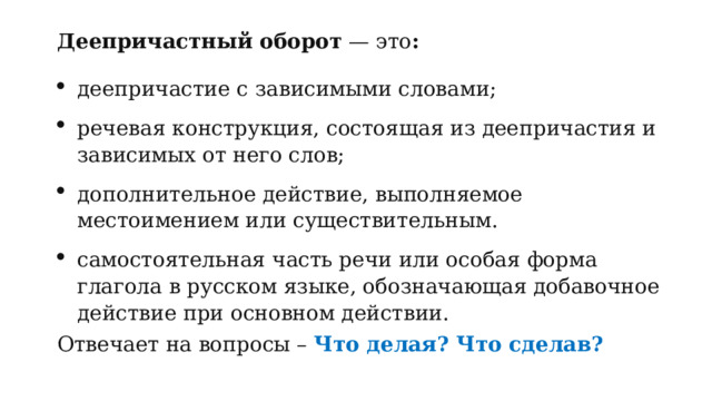 Деепричастный оборот  — это : деепричастие с зависимыми словами; речевая конструкция, состоящая из деепричастия и зависимых от него слов; дополнительное действие, выполняемое местоимением или существительным. самостоятельная часть речи или особая форма глагола в русском языке, обозначающая добавочное действие при основном действии. Отвечает на вопросы –  Что делая? Что сделав? 
