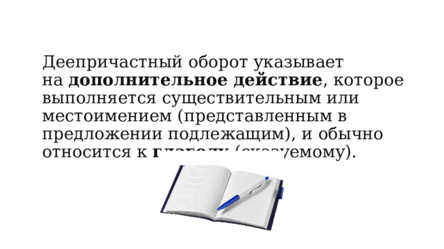 Деепричастный оборот указывает на  дополнительное действие , которое выполняется существительным или местоимением (представленным в предложении подлежащим), и обычно относится к  глаголу  (сказуемому). 