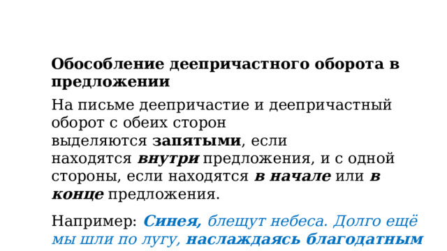 Обособление деепричастного оборота в предложении На письме деепричастие и деепричастный оборот с обеих сторон выделяются  запятыми , если находятся  внутри  предложения, и с одной стороны, если находятся  в начале  или  в конце  предложения. Например:  Синея,  блещут небеса.   Долго ещё мы шли по лугу,  наслаждаясь благодатным зеленым раздольем. 