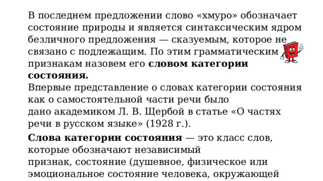 В последнем предложении слово «хмуро» обозначает состояние природы и является синтаксическим ядром безличного предложения — сказуемым, которое не связано с подлежащим. По этим грамматическим признакам назовем его словом категории состояния. Впервые представление о словах категории состояния как о самостоятельной части речи было дано академиком Л. В. Щербой в статье «О частях речи в русском языке» (1928 г.). Слова категории состояния — это класс слов, которые обозначают независимый признак, состояние (душевное, физическое или эмоциональное состояние человека, окружающей среды и природы) и не имеют форм словоизменения (склонения и спряжения), но могут с помощью глагола-связки выражать значение времени. 