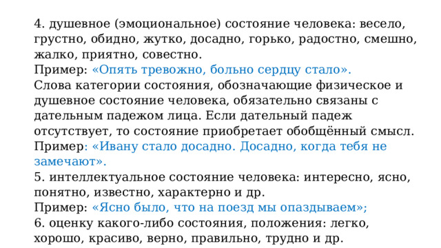 4. душевное (эмоциональное) состояние человека: весело, грустно, обидно, жутко, досадно, горько, радостно, смешно, жалко, приятно, совестно. Пример: «Опять тревожно, больно сердцу стало». Слова категории состояния, обозначающие физическое и душевное состояние человека, обязательно связаны с дательным падежом лица. Если дательный падеж отсутствует, то состояние приобретает обобщённый смысл. Пример : «Ивану стало досадно. Досадно, когда тебя не замечают». 5. интеллектуальное состояние человека: интересно, ясно, понятно, известно, характерно и др. Пример: «Ясно было, что на поезд мы опаздываем»; 6. оценку какого-либо состояния, положения: легко, хорошо, красиво, верно, правильно, трудно и др. Пример: «Хорошо в лесу»; «Было приятно смотреть на их работу»; 