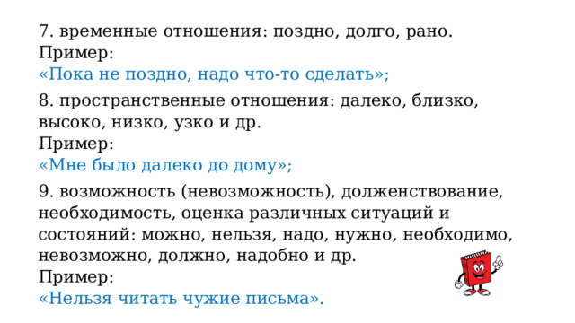 7. временные отношения: поздно, долго, рано. Пример: «Пока не поздно, надо что-то сделать»; 8. пространственные отношения: далеко, близко, высоко, низко, узко и др. Пример: «Мне было далеко до дому»; 9. возможность (невозможность), долженствование, необходимость, оценка различных ситуаций и состояний: можно, нельзя, надо, нужно, необходимо, невозможно, должно, надобно и др. Пример: «Нельзя читать чужие письма». 