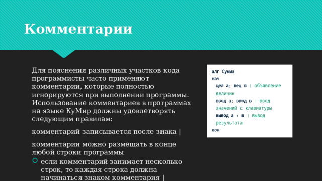 Комментарии Для пояснения различных участков кода программисты часто применяют комментарии, которые полностью игнорируются при выполнении программы. Использование комментариев в программах на языке КуМир должны удовлетворять следующим правилам: комментарий записывается после знака | комментарии можно размещать в конце любой строки программы если комментарий занимает несколько строк, то каждая строка должна начинаться знаком комментария | 