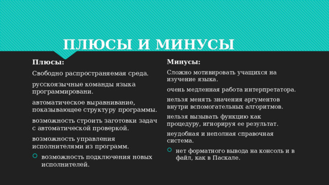 ПЛЮСЫ И МИНУСЫ Плюсы: Минусы: Свободно распространяемая среда. Сложно мотивировать учащихся на изучение языка. русскоязычные команды языка программировани. очень медленная работа интерпретатора. автоматическое выравнивание, показывающее структуру программы. нельзя менять значения аргументов внутри вспомогательных алгоритмов. возможность строить заготовки задач с автоматической проверкой. нельзя вызывать функцию как процедуру, игнорируя ее результат. возможность управления исполнителями из программ. неудобная и неполная справочная система. возможность подключения новых исполнителей. нет форматного вывода на консоль и в файл, как в Паскале. 