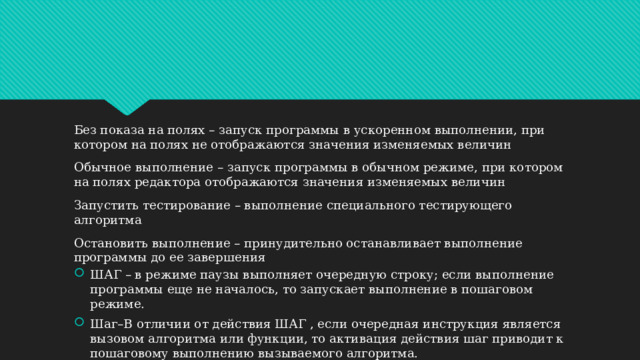 Без показа на полях – запуск программы в ускоренном выполнении, при котором на полях не отображаются значения изменяемых величин Обычное выполнение – запуск программы в обычном режиме, при котором на полях редактора отображаются значения изменяемых величин Запустить тестирование – выполнение специального тестирующего алгоритма Остановить выполнение – принудительно останавливает выполнение программы до ее завершения ШАГ – в режиме паузы выполняет очередную строку; если выполнение программы еще не началось, то запускает выполнение в пошаговом режиме. Шаг–В отличии от действия ШАГ , если очередная инструкция является вызовом алгоритма или функции, то активация действия шаг приводит к пошаговому выполнению вызываемого алгоритма. 