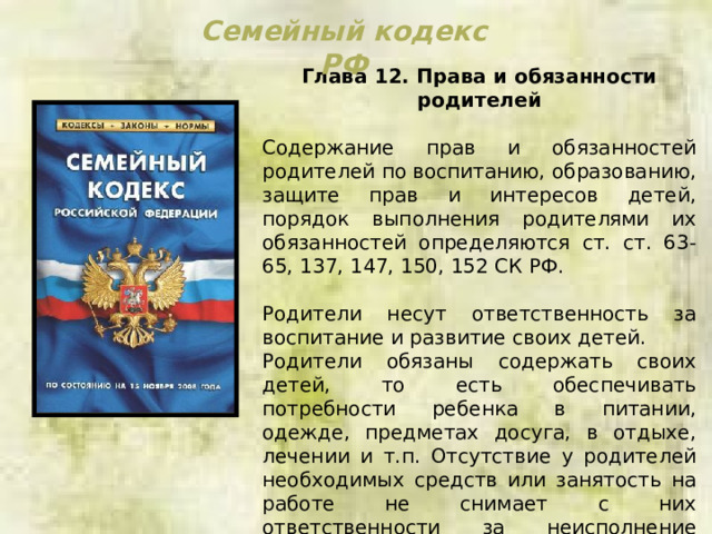 Семейный кодекс РФ Глава 12. Права и обязанности родителей  Содержание прав и обязанностей родителей по воспитанию, образованию, защите прав и интересов детей, порядок выполнения родителями их обязанностей определяются ст. ст. 63-65, 137, 147, 150, 152 СК РФ. Родители несут ответственность за воспитание и развитие своих детей. Родители обязаны содержать своих детей, то есть обеспечивать потребности ребенка в питании, одежде, предметах досуга, в отдыхе, лечении и т.п. Отсутствие у родителей необходимых средств или занятость на работе не снимает с них ответственности за неисполнение обязанностей по воспитанию и содержании несовершеннолетних детей. 