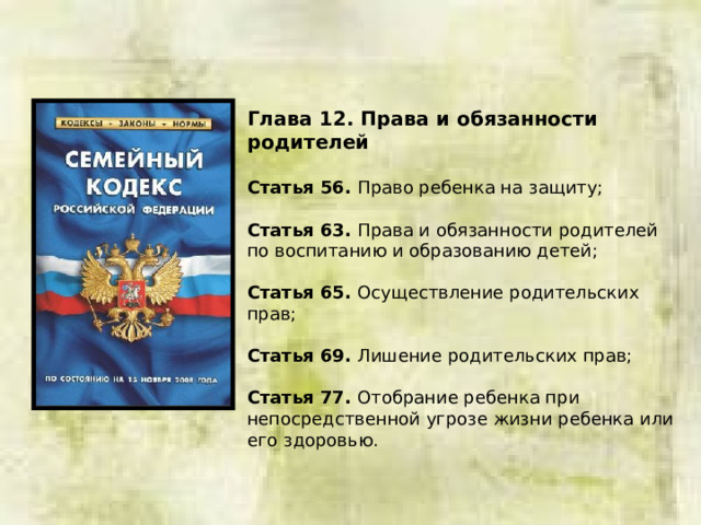 Глава 12. Права и обязанности родителей  Статья 56. Право ребенка на защиту; Статья 63. Права и обязанности родителей по воспитанию и образованию детей; Статья 65. Осуществление родительских прав; Статья 69. Лишение родительских прав; Статья 77. Отобрание ребенка при непосредственной угрозе жизни ребенка или его здоровью. 