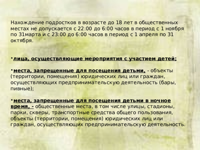 Нахождение подростков в возрасте до 18 лет в общественных местах не допускается с 22:00 до 6:00 часов в период с 1 ноября по 31марта и с 23:00 до 6:00 часов в период с 1 апреля по 31 октября.    лица, осуществляющие мероприятия с участием детей;  места, запрещенные для посещения детьми, - объекты (территории, помещения) юридических лиц или граждан, осуществляющих предпринимательскую деятельность (бары, пивные); места, запрещенные для посещения детьми в ночное время, - общественные места, в том числе улицы, стадионы, парки, скверы, транспортные средства общего пользования, объекты (территории, помещения) юридических лиц или граждан, осуществляющих предпринимательскую деятельность. 