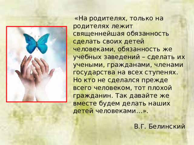  «На родителях, только на родителях лежит священнейшая обязанность сделать своих детей человеками, обязанность же учебных заведений – сделать их учеными, гражданами, членами государства на всех ступенях. Но кто не сделался прежде всего человеком, тот плохой гражданин. Так давайте же вместе будем делать наших детей человеками…». В.Г. Белинский 