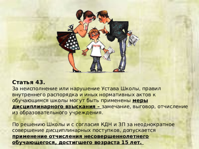 Статья 43. За неисполнение или нарушение Устава Школы, правил внутреннего распорядка и иных нормативных актов к обучающимся школы могут быть применены меры дисциплинарного взыскания – замечание, выговор, отчисление из образовательного учреждения. По решению Школы и с согласия КДН и ЗП за неоднократное совершение дисциплинарных поступков, допускается применение отчисления несовершеннолетнего обучающегося, достигшего возраста 15 лет.  