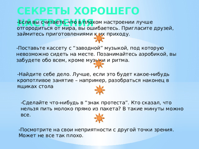 Секреты хорошего настроения -Если вы считаете, что в плохом настроении лучше отгородиться от мира, вы ошибаетесь. Пригласите друзей, займитесь приготовлениями к их приходу. -Поставьте кассету с “заводной” музыкой, под которую невозможно сидеть на месте. Позанимайтесь аэробикой, вы забудете обо всем, кроме музыки и ритма. -Найдите себе дело. Лучше, если это будет какое-нибудь кропотливое занятие – например, разобраться наконец в ящиках стола -Сделайте что-нибудь в “знак протеста”. Кто сказал, что нельзя пить молоко прямо из пакета? В такие минуты можно все. -Посмотрите на свои неприятности с другой точки зрения. Может не все так плохо. 