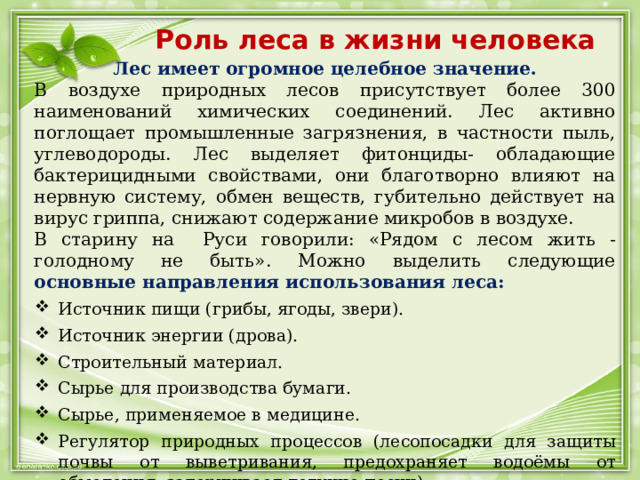 Роль леса в жизни человека Лес имеет огромное целебное значение. В воздухе природных лесов присутствует более 300 наименований химических соединений. Лес активно поглощает промышленные загрязнения, в частности пыль, углеводороды. Лес выделяет фитонциды- обладающие бактерицидными свойствами, они благотворно влияют на нервную систему, обмен веществ, губительно действует на вирус гриппа, снижают содержание микробов в воздухе. В старину на Руси говорили: «Рядом с лесом жить - голодному не быть». Можно выделить следующие основные направления использования леса: Источник пищи (грибы, ягоды, звери). Источник энергии (дрова). Строительный материал. Сырье для производства бумаги. Сырье, применяемое в медицине. Регулятор природных процессов (лесопосадки для защиты почвы от выветривания, предохраняет водоёмы от обмеления, задерживает летучие пески) 