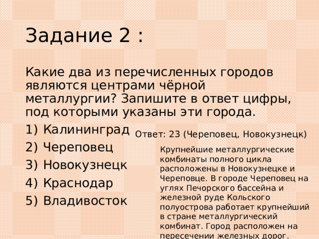 Задание 2 : Какие два из перечисленных городов являются центрами чёрной металлургии? Запишите в ответ цифры, под которыми указаны эти города. 1)  Калининград 2)  Череповец 3)  Новокузнецк 4)  Краснодар 5)  Владивосток Ответ: 23 (Череповец, Новокузнецк) Крупнейшие металлургические комбинаты полного цикла расположены в Новокузнецке и Череповце. В городе Череповец на углях Печорского бассейна и железной руде Кольского полуострова работает крупнейший в стране металлургический комбинат. Город расположен на пересечении железных дорог. Металлургический комбинат расположенный в городе Новокузнецке действует на местном угле и железной руде. 