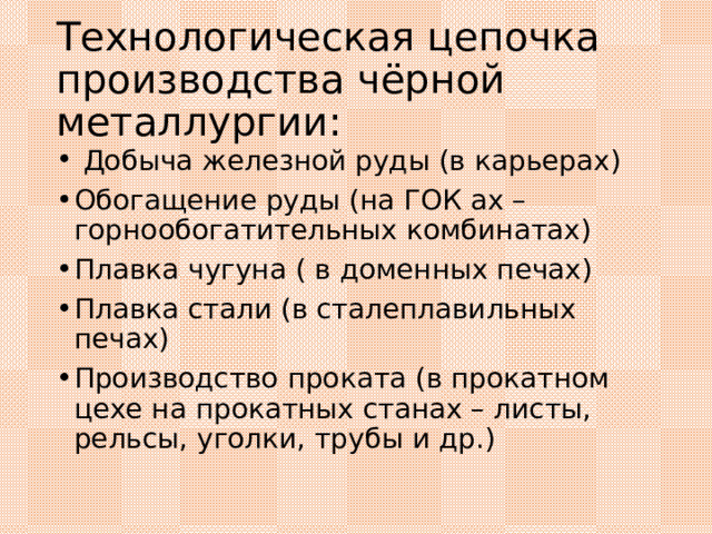 Технологическая цепочка производства чёрной металлургии:  Добыча железной руды (в карьерах) Обогащение руды (на ГОК ах – горнообогатительных комбинатах) Плавка чугуна ( в доменных печах) Плавка стали (в сталеплавильных печах) Производство проката (в прокатном цехе на прокатных станах – листы, рельсы, уголки, трубы и др.) 