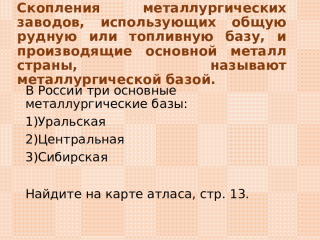 Скопления металлургических заводов, использующих общую рудную или топливную базу, и производящие основной металл страны, называют металлургической базой. В России три основные металлургические базы: Уральская Центральная Сибирская  Найдите на карте атласа, стр. 13. 