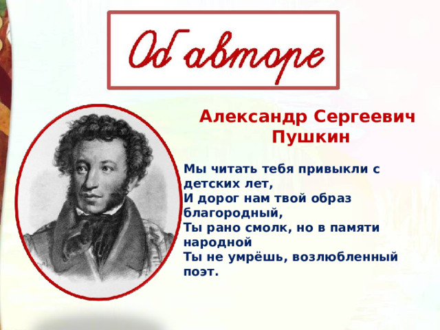Александр Сергеевич  Пушкин Мы читать тебя привыкли с детских лет, И дорог нам твой образ благородный, Ты рано смолк, но в памяти народной Ты не умрёшь, возлюбленный поэт. 